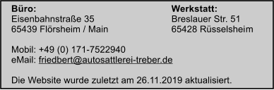 Bro:						Werkstatt: Eisenbahnstrae 35			Breslauer Str. 51 65439 Flrsheim / Main			65428 Rsselsheim 		 Mobil: +49 (0) 171-7522940 eMail: friedbert@autosattlerei-treber.de  Die Website wurde zuletzt am 26.11.2019 aktualisiert.